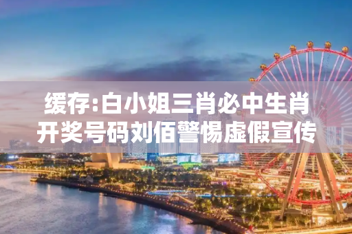缓存:白小姐三肖必中生肖开奖号码刘佰警惕虚假宣传-全面释义
