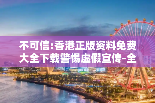 不可信:香港正版资料免费大全下载警惕虚假宣传-全面释义、解释与落实