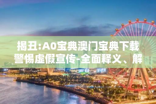 揭丑:A0宝典澳门宝典下载警惕虚假宣传-全面释义、解释与落实