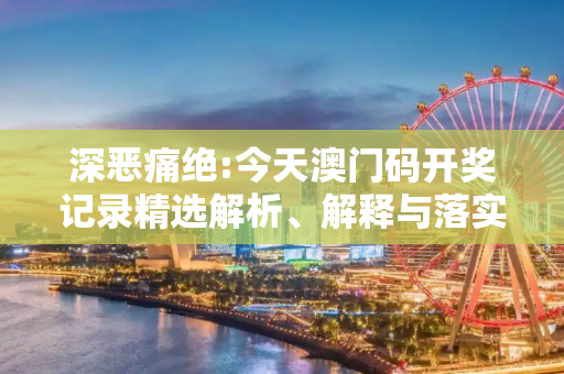 深恶痛绝:今天澳门码开奖记录精选解析、解释与落实