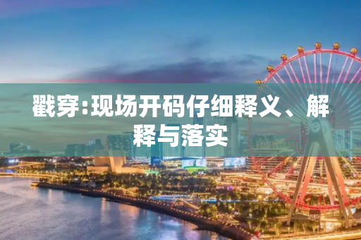 戳穿:现场开码仔细释义、解释与落实