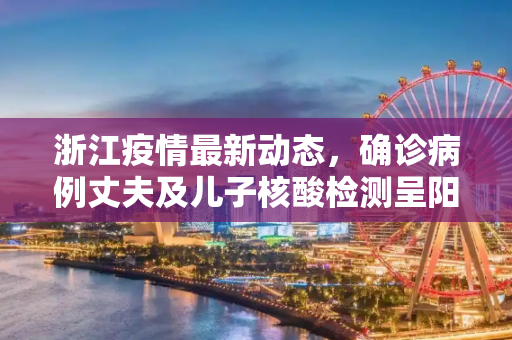 浙江疫情最新动态，确诊病例丈夫及儿子核酸检测呈阳性,浙江确诊病例丈夫及儿子核酸阳性