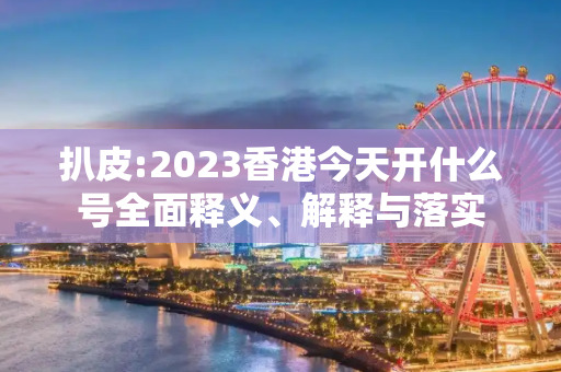 扒皮:2023香港今天开什么号全面释义、解释与落实
