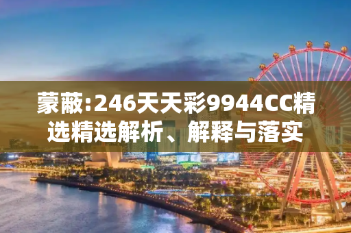 蒙蔽:246天天彩9944CC精选精选解析、解释与落实