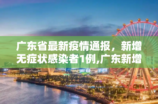 广东省最新疫情通报，新增无症状感染者1例,广东新增无症状1例