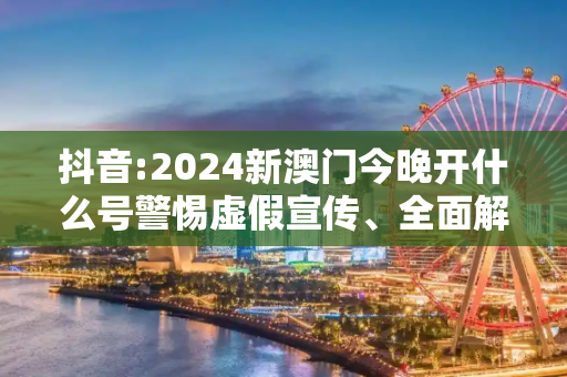 抖音:2024新澳门今晚开什么号警惕虚假宣传、全面解答与解释