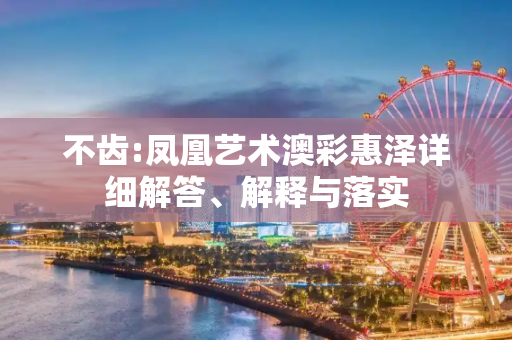 不齿:凤凰艺术澳彩惠泽详细解答、解释与落实
