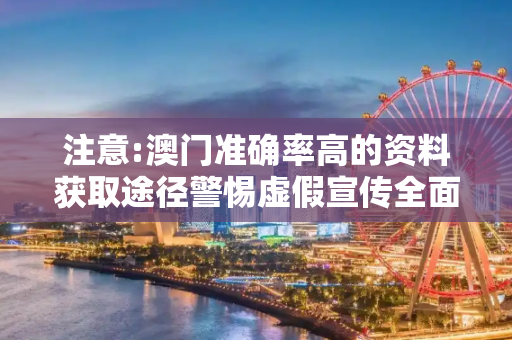 注意:澳门准确率高的资料获取途径警惕虚假宣传全面释义