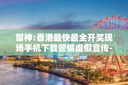 留神:香港最快最全开奖现场手机下载警惕虚假宣传-全面释义