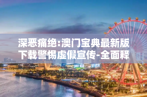 深恶痛绝:澳门宝典最新版下载警惕虚假宣传-全面释义
