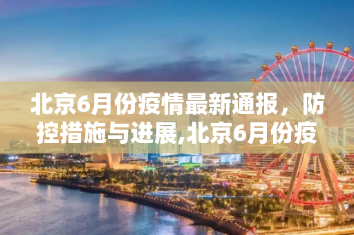 北京6月份疫情最新通报，防控措施与进展,北京6月份疫情最新通报