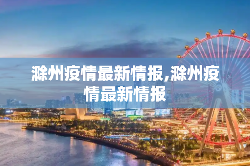 滁州疫情最新情报,滁州疫情最新情报
