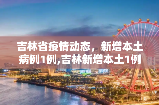 吉林省疫情动态，新增本土病例1例,吉林新增本土1例