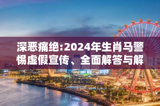 深恶痛绝:2024年生肖马警惕虚假宣传、全面解答与解释