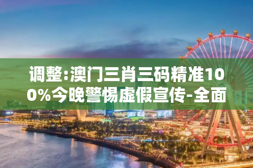 调整:澳门三肖三码精准100%今晚警惕虚假宣传-全面释义、解释与落实