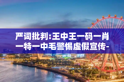 严词批判:王中王一码一肖一特一中毛警惕虚假宣传-全面释义