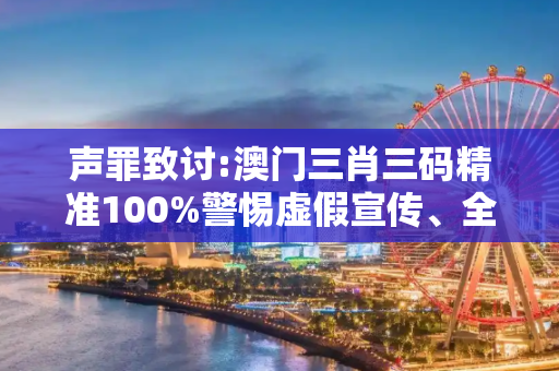 声罪致讨:澳门三肖三码精准100%警惕虚假宣传、全面解答与解释
