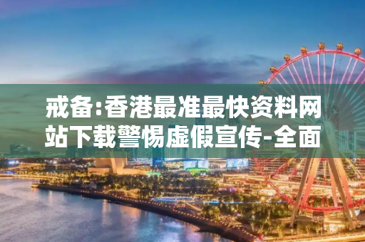戒备:香港最准最快资料网站下载警惕虚假宣传-全面释义、解释与落实