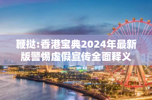 鞭挞:香港宝典2024年最新版警惕虚假宣传全面释义