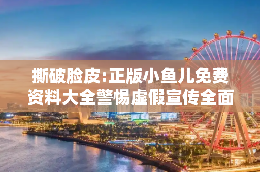 撕破脸皮:正版小鱼儿免费资料大全警惕虚假宣传全面释义