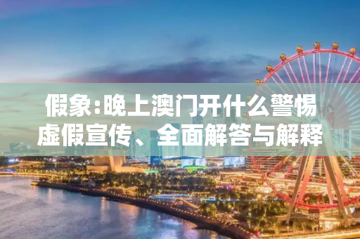 假象:晚上澳门开什么警惕虚假宣传、全面解答与解释