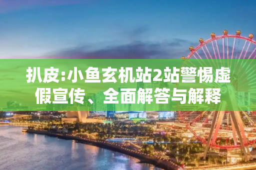 扒皮:小鱼玄机站2站警惕虚假宣传、全面解答与解释