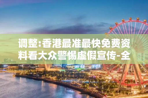 调整:香港最准最快免费资料看大众警惕虚假宣传-全面释义、解释与落实