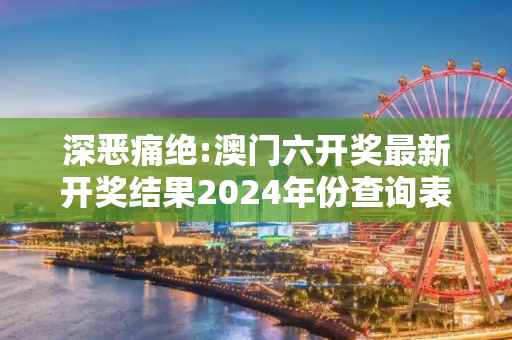 深恶痛绝:澳门六开奖最新开奖结果2024年份查询表仔细释义、解释与落实