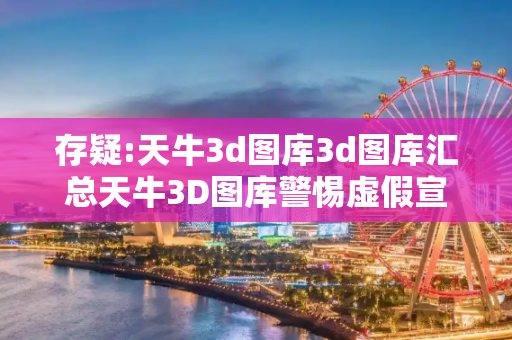 存疑:天牛3d图库3d图库汇总天牛3D图库警惕虚假宣传-全面释义、解释与落实