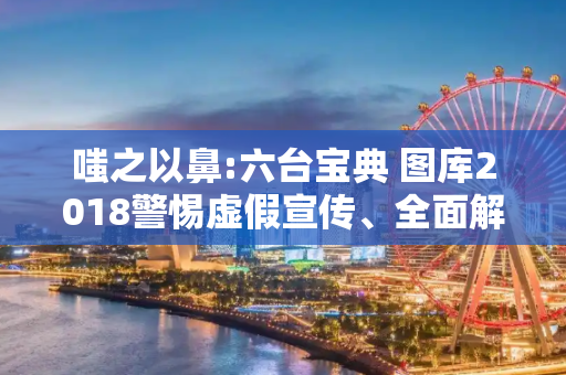 嗤之以鼻:六台宝典 图库2018警惕虚假宣传、全面解答与解释