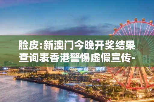 脸皮:新澳门今晚开奖结果查询表香港警惕虚假宣传-全面释义