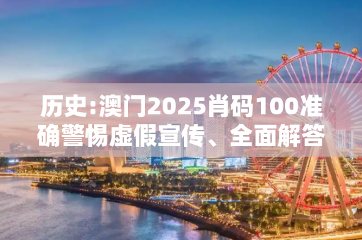历史:澳门2025肖码100准确警惕虚假宣传、全面解答与解释