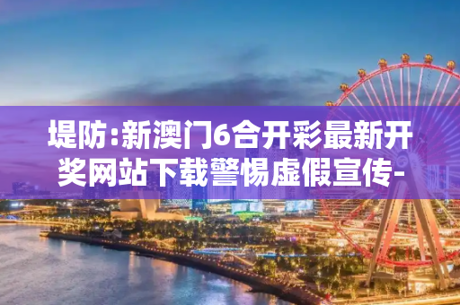 堤防:新澳门6合开彩最新开奖网站下载警惕虚假宣传-全面释义