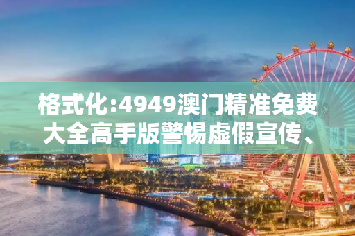格式化:4949澳门精准免费大全高手版警惕虚假宣传、全面解答与解释