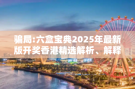 骗局:六盒宝典2025年最新版开奖香港精选解析、解释与落实