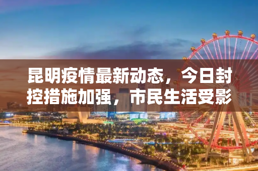 昆明疫情最新动态，今日封控措施加强，市民生活受影响,昆明疫情最新消息今天又封了