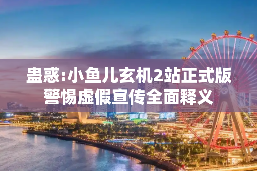 蛊惑:小鱼儿玄机2站正式版警惕虚假宣传全面释义