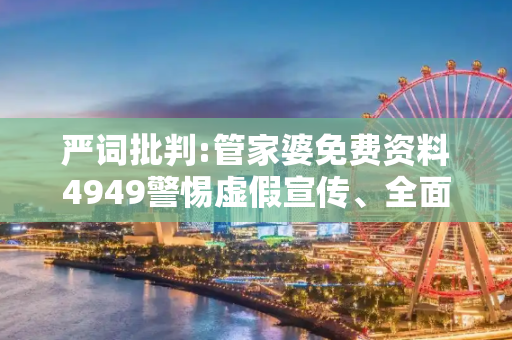 严词批判:管家婆免费资料4949警惕虚假宣传、全面解答与解释