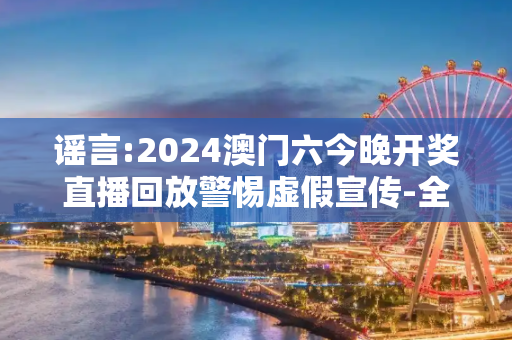 谣言:2024澳门六今晚开奖直播回放警惕虚假宣传-全面释义