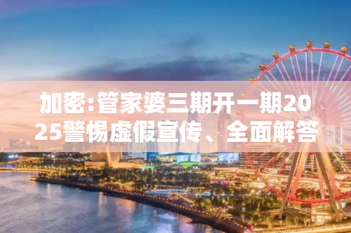 加密:管家婆三期开一期2025警惕虚假宣传、全面解答与解释