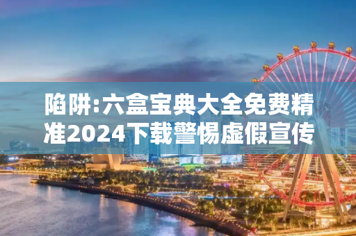 陷阱:六盒宝典大全免费精准2024下载警惕虚假宣传-全面释义、解释与落实
