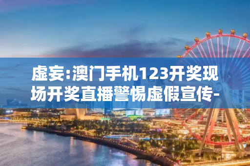 虚妄:澳门手机123开奖现场开奖直播警惕虚假宣传-全面释义