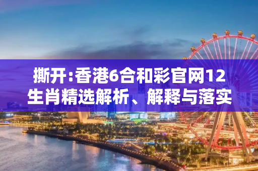 撕开:香港6合和彩官网12生肖精选解析、解释与落实