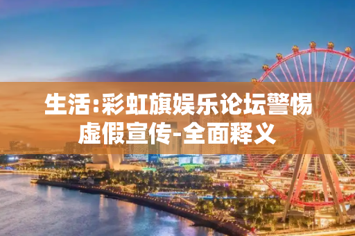 生活:彩虹旗娱乐论坛警惕虚假宣传-全面释义