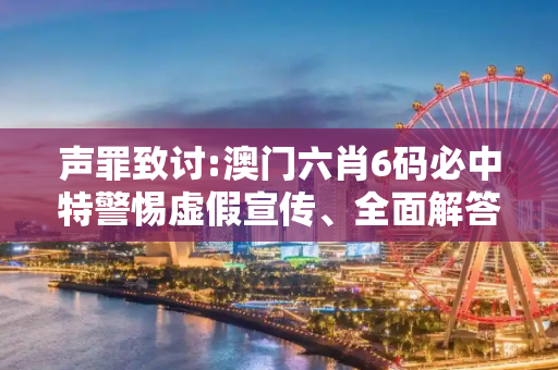 声罪致讨:澳门六肖6码必中特警惕虚假宣传、全面解答与解释