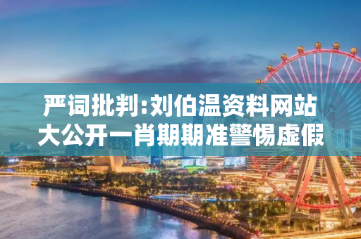 严词批判:刘伯温资料网站大公开一肖期期准警惕虚假宣传、全面解答与解释