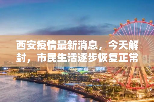 西安疫情最新消息，今天解封，市民生活逐步恢复正常,西安疫情最新消息今天解封