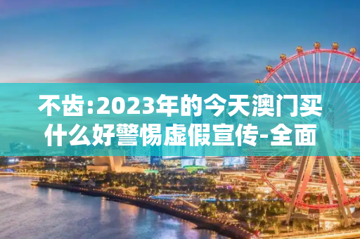 不齿:2023年的今天澳门买什么好警惕虚假宣传-全面释义