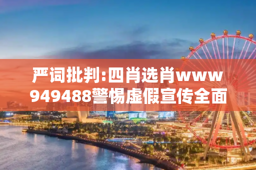 严词批判:四肖选肖www949488警惕虚假宣传全面释义