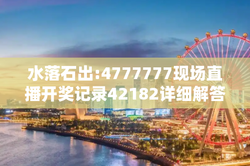 水落石出:4777777现场直播开奖记录42182详细解答、解释与落实